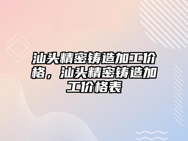 汕頭精密鑄造加工價格，汕頭精密鑄造加工價格表