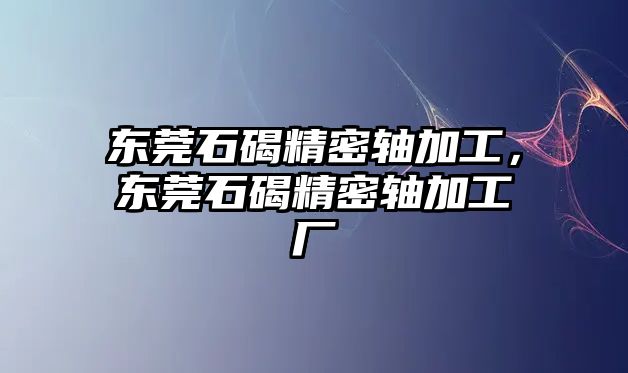 東莞石碣精密軸加工，東莞石碣精密軸加工廠