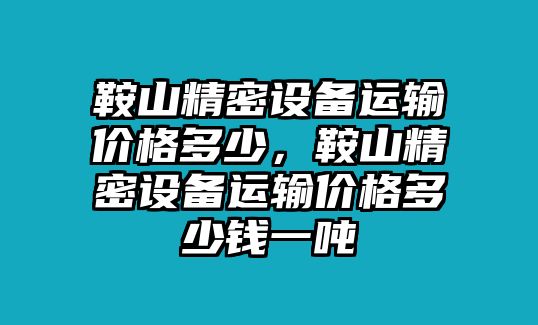 鞍山精密設(shè)備運(yùn)輸價格多少，鞍山精密設(shè)備運(yùn)輸價格多少錢一噸