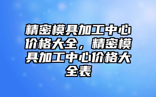 精密模具加工中心價格大全，精密模具加工中心價格大全表