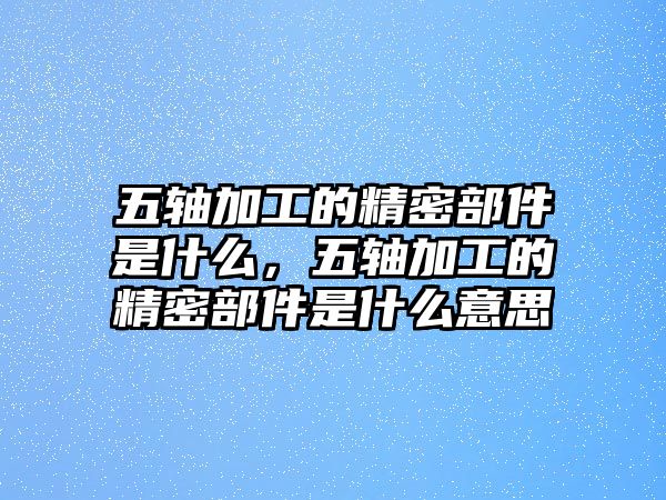 五軸加工的精密部件是什么，五軸加工的精密部件是什么意思