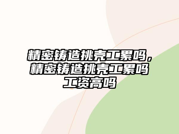 精密鑄造挑殼工累嗎，精密鑄造挑殼工累嗎工資高嗎