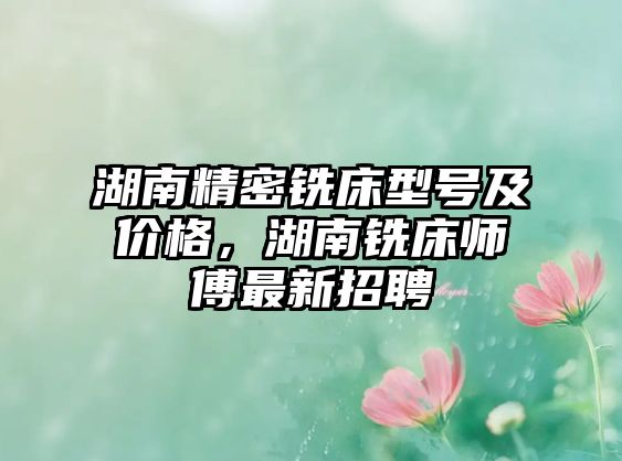 湖南精密銑床型號及價(jià)格，湖南銑床師傅最新招聘