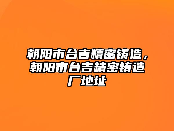 朝陽市臺吉精密鑄造，朝陽市臺吉精密鑄造廠地址