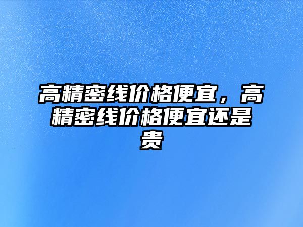 高精密線價格便宜，高精密線價格便宜還是貴