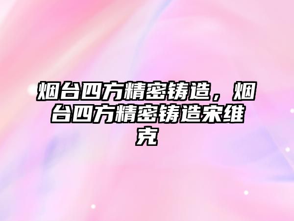 煙臺四方精密鑄造，煙臺四方精密鑄造宋維克