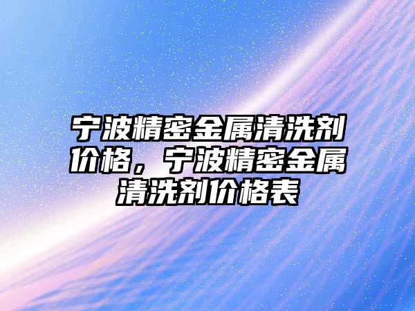 寧波精密金屬清洗劑價(jià)格，寧波精密金屬清洗劑價(jià)格表