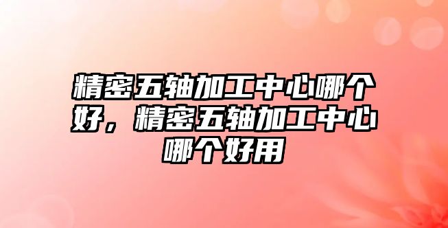 精密五軸加工中心哪個(gè)好，精密五軸加工中心哪個(gè)好用