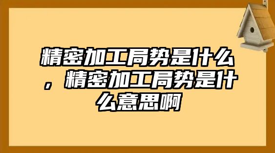 精密加工局勢是什么，精密加工局勢是什么意思啊