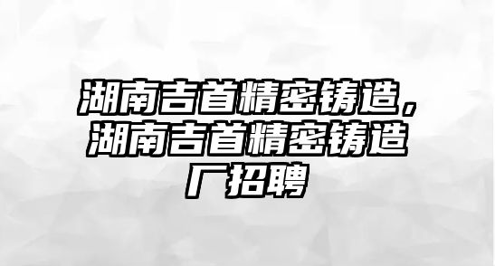 湖南吉首精密鑄造，湖南吉首精密鑄造廠招聘