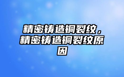 精密鑄造銅裂紋，精密鑄造銅裂紋原因