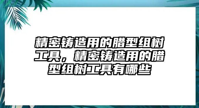 精密鑄造用的臘型組樹工具，精密鑄造用的臘型組樹工具有哪些