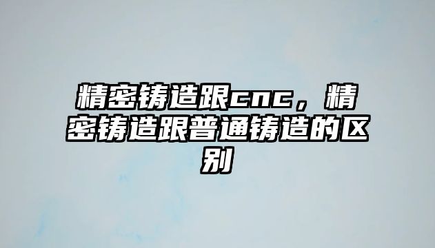 精密鑄造跟cnc，精密鑄造跟普通鑄造的區(qū)別