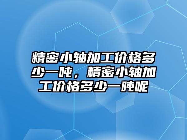 精密小軸加工價(jià)格多少一噸，精密小軸加工價(jià)格多少一噸呢