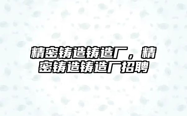 精密鑄造鑄造廠，精密鑄造鑄造廠招聘