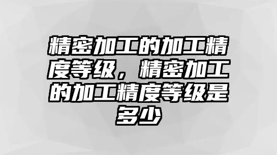 精密加工的加工精度等級(jí)，精密加工的加工精度等級(jí)是多少