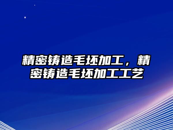 精密鑄造毛坯加工，精密鑄造毛坯加工工藝