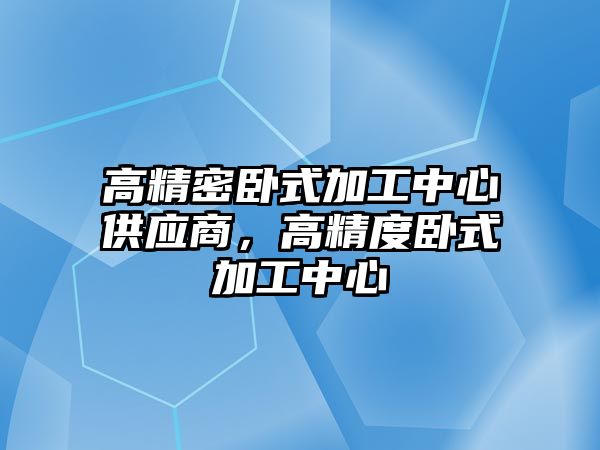 高精密臥式加工中心供應(yīng)商，高精度臥式加工中心