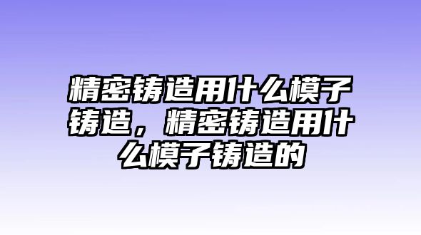 精密鑄造用什么模子鑄造，精密鑄造用什么模子鑄造的