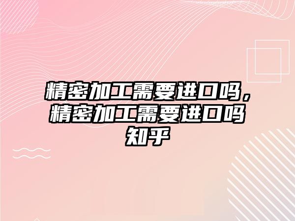 精密加工需要進(jìn)口嗎，精密加工需要進(jìn)口嗎知乎