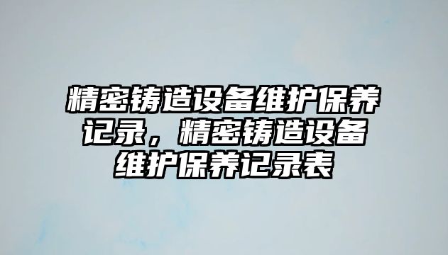 精密鑄造設備維護保養(yǎng)記錄，精密鑄造設備維護保養(yǎng)記錄表