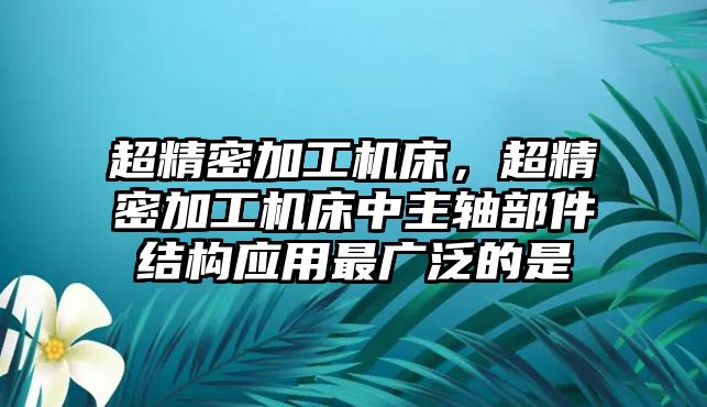 超精密加工機(jī)床，超精密加工機(jī)床中主軸部件結(jié)構(gòu)應(yīng)用最廣泛的是