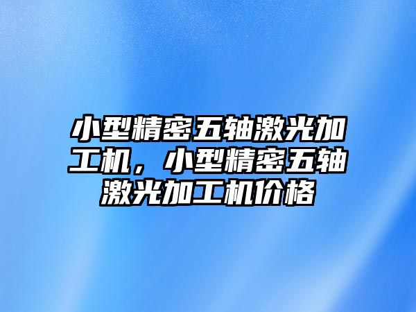 小型精密五軸激光加工機，小型精密五軸激光加工機價格