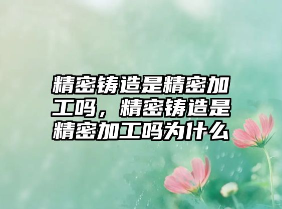 精密鑄造是精密加工嗎，精密鑄造是精密加工嗎為什么