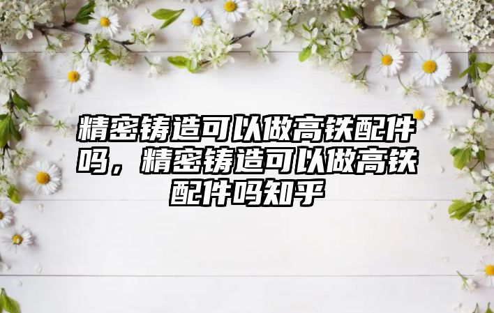 精密鑄造可以做高鐵配件嗎，精密鑄造可以做高鐵配件嗎知乎