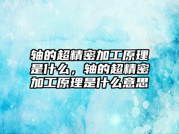 軸的超精密加工原理是什么，軸的超精密加工原理是什么意思