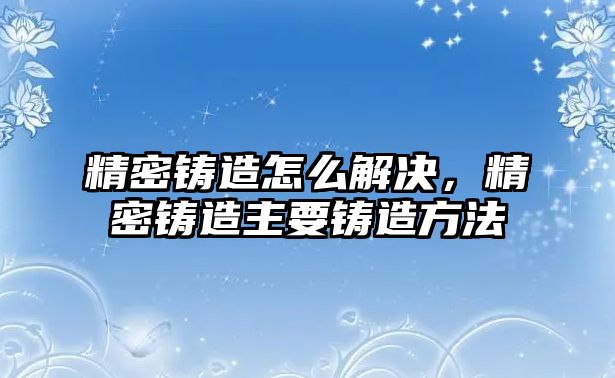 精密鑄造怎么解決，精密鑄造主要鑄造方法