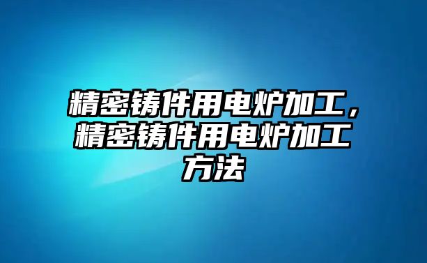 精密鑄件用電爐加工，精密鑄件用電爐加工方法