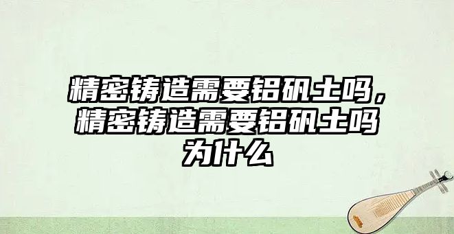 精密鑄造需要鋁礬土嗎，精密鑄造需要鋁礬土嗎為什么