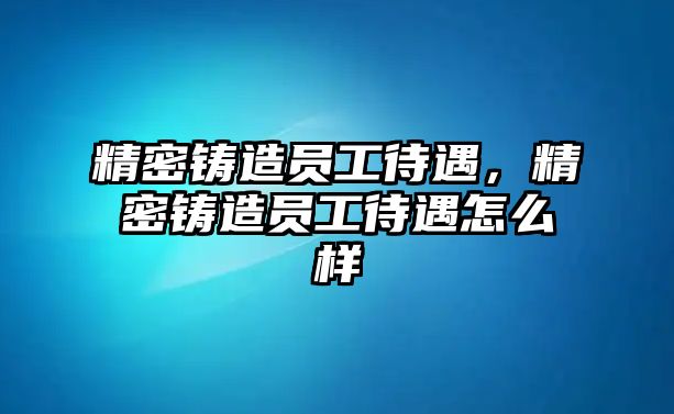 精密鑄造員工待遇，精密鑄造員工待遇怎么樣