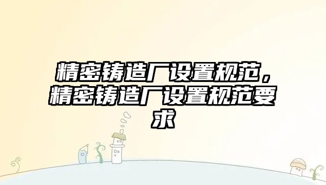 精密鑄造廠設(shè)置規(guī)范，精密鑄造廠設(shè)置規(guī)范要求