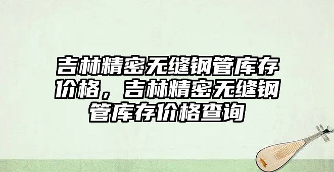 吉林精密無縫鋼管庫存價格，吉林精密無縫鋼管庫存價格查詢