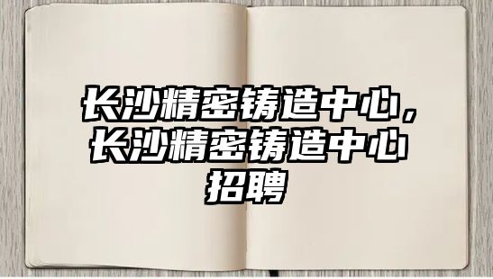 長(zhǎng)沙精密鑄造中心，長(zhǎng)沙精密鑄造中心招聘