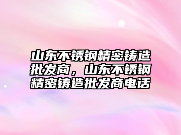 山東不銹鋼精密鑄造批發(fā)商，山東不銹鋼精密鑄造批發(fā)商電話