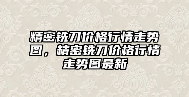 精密銑刀價格行情走勢圖，精密銑刀價格行情走勢圖最新