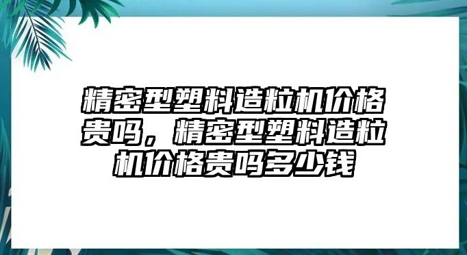 精密型塑料造粒機(jī)價(jià)格貴嗎，精密型塑料造粒機(jī)價(jià)格貴嗎多少錢