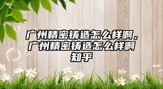 廣州精密鑄造怎么樣啊，廣州精密鑄造怎么樣啊知乎