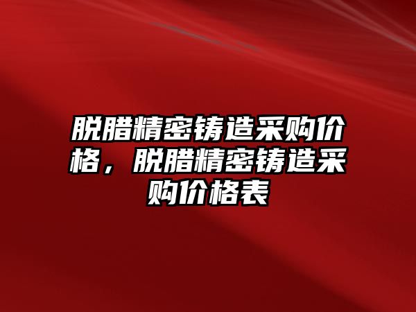 脫臘精密鑄造采購價格，脫臘精密鑄造采購價格表