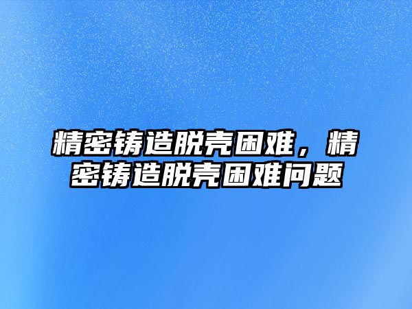 精密鑄造脫殼困難，精密鑄造脫殼困難問題