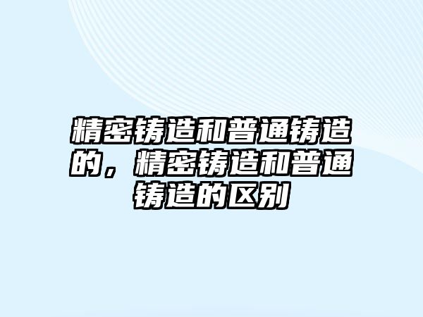 精密鑄造和普通鑄造的，精密鑄造和普通鑄造的區(qū)別