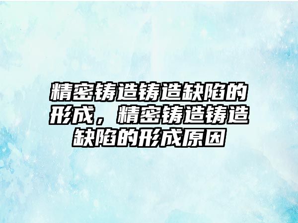 精密鑄造鑄造缺陷的形成，精密鑄造鑄造缺陷的形成原因