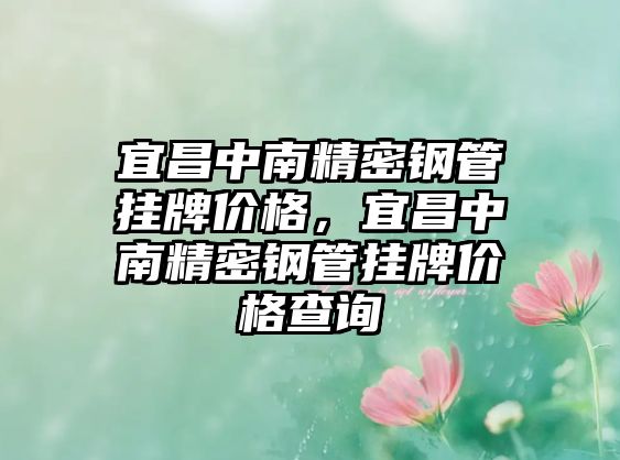 宜昌中南精密鋼管掛牌價格，宜昌中南精密鋼管掛牌價格查詢