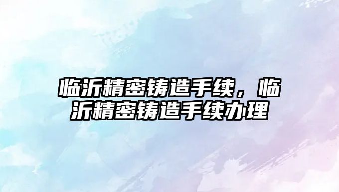 臨沂精密鑄造手續(xù)，臨沂精密鑄造手續(xù)辦理