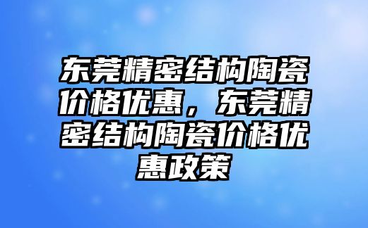 東莞精密結(jié)構(gòu)陶瓷價(jià)格優(yōu)惠，東莞精密結(jié)構(gòu)陶瓷價(jià)格優(yōu)惠政策