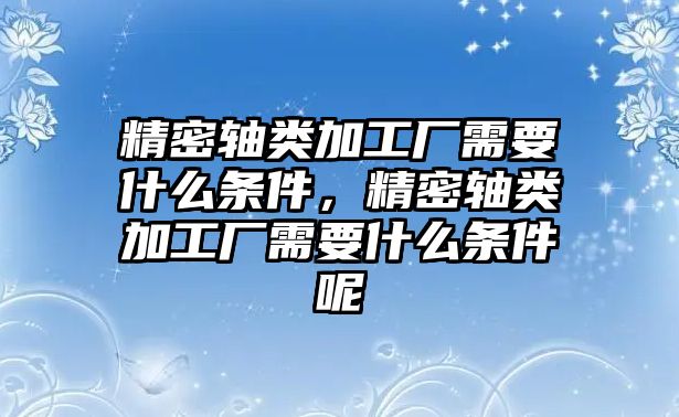 精密軸類加工廠需要什么條件，精密軸類加工廠需要什么條件呢