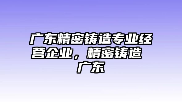 廣東精密鑄造專業(yè)經(jīng)營企業(yè)，精密鑄造 廣東